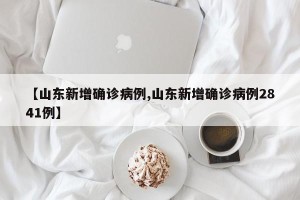 【山东新增确诊病例,山东新增确诊病例2841例】