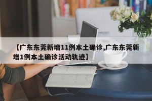 【广东东莞新增11例本土确诊,广东东莞新增1例本土确诊活动轨迹】