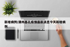 新增病例/潮州基孔疫情最新消息今天新增病例