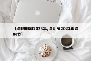 【清明假期2023年,清明节2023年清明节】
