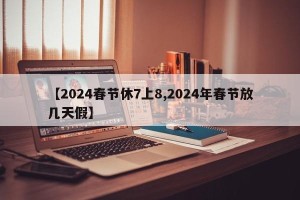 【2024春节休7上8,2024年春节放几天假】