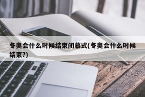 冬奥会什么时候结束闭幕式(冬奥会什么时候结束?)