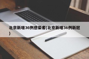 北京新增36例感染者(北京新增36例新冠)