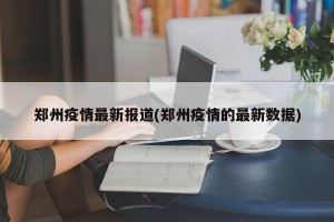 郑州疫情最新报道(郑州疫情的最新数据)
