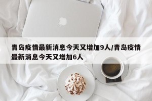 青岛疫情最新消息今天又增加9人/青岛疫情最新消息今天又增加6人