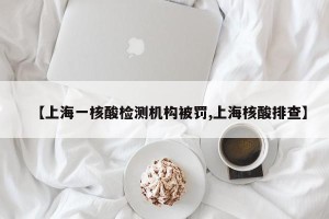 【上海一核酸检测机构被罚,上海核酸排查】
