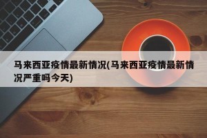 马来西亚疫情最新情况(马来西亚疫情最新情况严重吗今天)