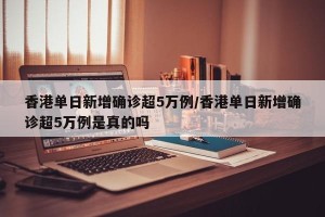 香港单日新增确诊超5万例/香港单日新增确诊超5万例是真的吗