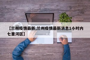 【兰州疫情最新,兰州疫情最新消息1小时内七里河区】
