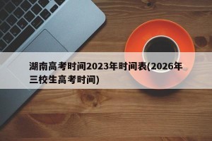 湖南高考时间2023年时间表(2026年三校生高考时间)