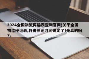 2024全国物流停运表查询官网(关于全国物流停运表,各省停运时间确定了!是真的吗?)