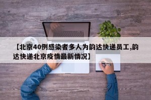 【北京40例感染者多人为韵达快递员工,韵达快递北京疫情最新情况】