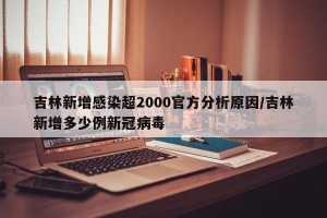 吉林新增感染超2000官方分析原因/吉林新增多少例新冠病毒