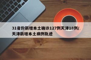 31省份新增本土确诊127例天津18例/天津新增本土病例轨迹