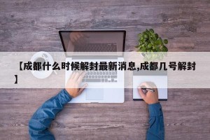 【成都什么时候解封最新消息,成都几号解封】