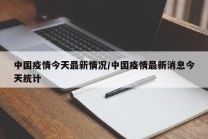 中国疫情今天最新情况/中国疫情最新消息今天统计