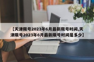 【天津限号2023年6月最新限号时间,天津限号2023年6月最新限号时间是多少】