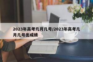 2023年高考几月几号/2023年高考几月几号出成绩