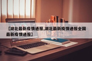 【湖北最新疫情通报,湖北最新疫情通报全国最新疫情通报】