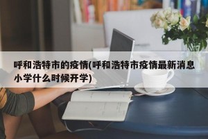 呼和浩特市的疫情(呼和浩特市疫情最新消息小学什么时候开学)