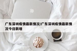 广东深圳疫情最新情况/广东深圳疫情最新情况今日新增