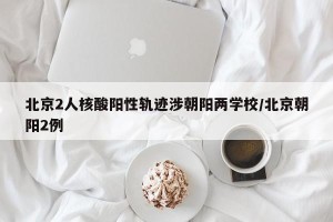 北京2人核酸阳性轨迹涉朝阳两学校/北京朝阳2例