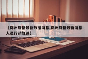 【锦州疫情最新数据消息,锦州疫情最新消息人员行动轨迹】
