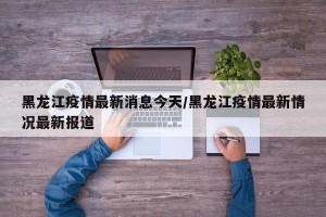 黑龙江疫情最新消息今天/黑龙江疫情最新情况最新报道