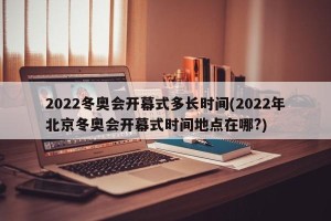 2022冬奥会开幕式多长时间(2022年北京冬奥会开幕式时间地点在哪?)