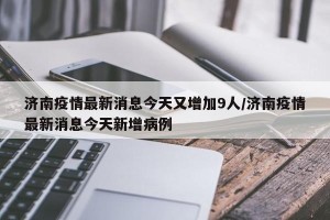 济南疫情最新消息今天又增加9人/济南疫情最新消息今天新增病例
