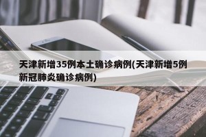 天津新增35例本土确诊病例(天津新增5例新冠肺炎确诊病例)