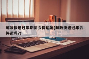 邮政快递过年期间会停运吗(邮政快递过年会停运吗?)