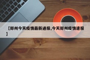 【郑州今天疫情最新通报,今天郑州疫情速报】