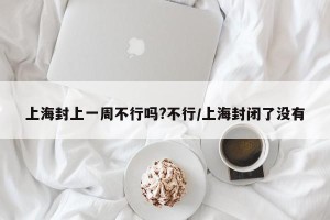 上海封上一周不行吗?不行/上海封闭了没有