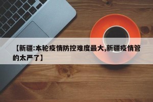 【新疆:本轮疫情防控难度最大,新疆疫情管的太严了】