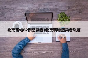 北京新增62例感染者/北京新增感染者轨迹