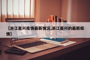 【浙江嘉兴疫情最新情况,浙江嘉兴的最新疫情】