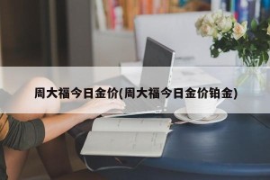 周大福今日金价(周大福今日金价铂金)