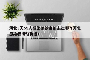 河北3天59人感染确诊者都去过哪?(河北感染者活动轨迹)