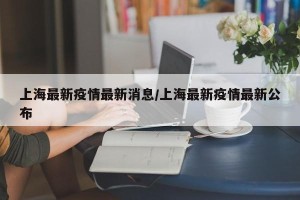 上海最新疫情最新消息/上海最新疫情最新公布