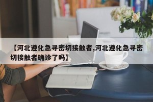 【河北遵化急寻密切接触者,河北遵化急寻密切接触者确诊了吗】