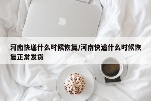 河南快递什么时候恢复/河南快递什么时候恢复正常发货