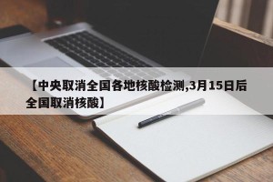 【中央取消全国各地核酸检测,3月15日后全国取消核酸】