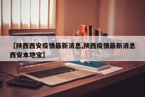 【陕西西安疫情最新消息,陕西疫情最新消息西安本地宝】