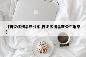 【西安疫情最新公布,西安疫情最新公布消息】