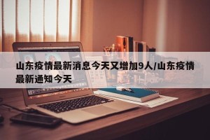 山东疫情最新消息今天又增加9人/山东疫情最新通知今天