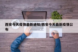 西安今天疫情最新通知/西安今天最新疫情公布