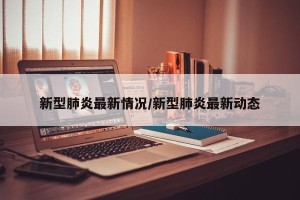 新型肺炎最新情况/新型肺炎最新动态