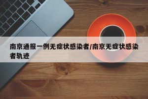 南京通报一例无症状感染者/南京无症状感染者轨迹