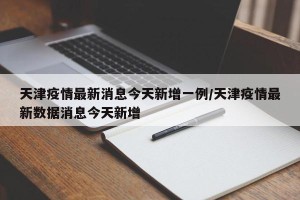 天津疫情最新消息今天新增一例/天津疫情最新数据消息今天新增